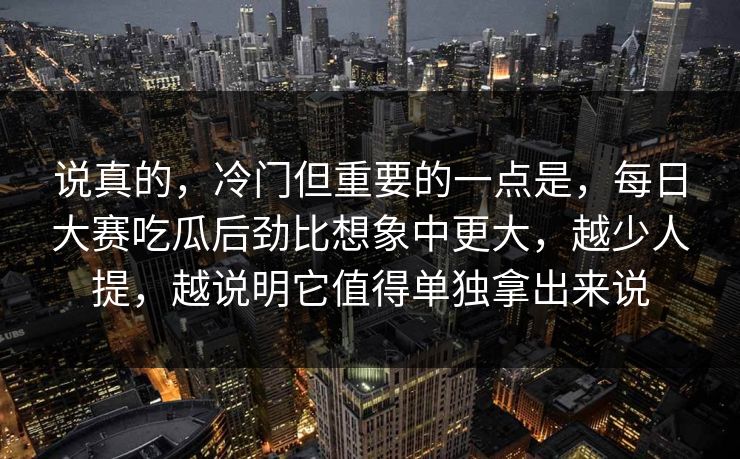 说真的，冷门但重要的一点是，每日大赛吃瓜后劲比想象中更大，越少人提，越说明它值得单独拿出来说