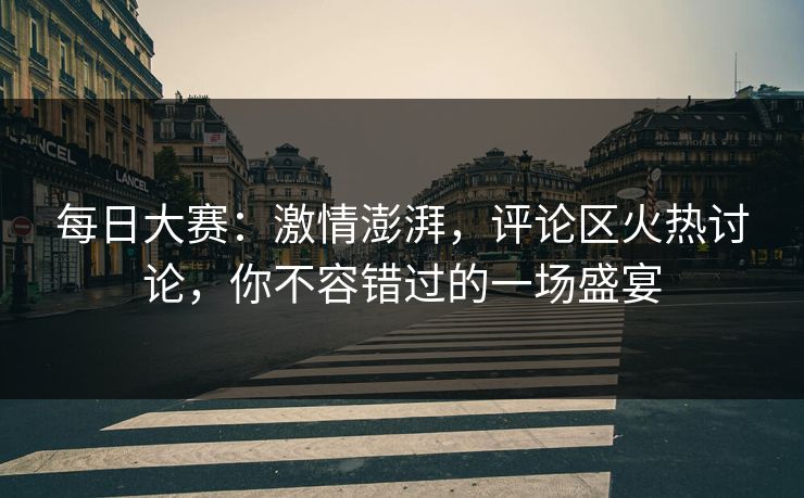 每日大赛：激情澎湃，评论区火热讨论，你不容错过的一场盛宴