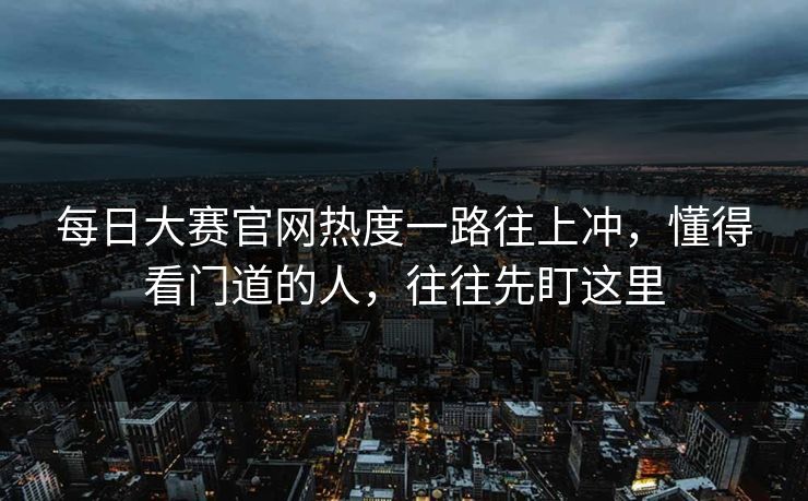 每日大赛官网热度一路往上冲，懂得看门道的人，往往先盯这里