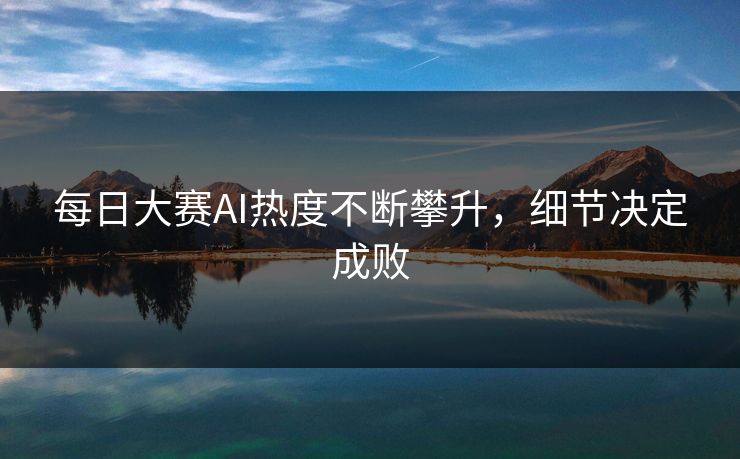 每日大赛AI热度不断攀升，细节决定成败