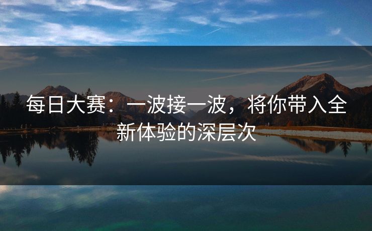 每日大赛：一波接一波，将你带入全新体验的深层次