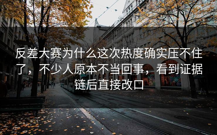 反差大赛为什么这次热度确实压不住了，不少人原本不当回事，看到证据链后直接改口