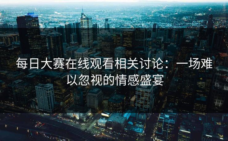 每日大赛在线观看相关讨论：一场难以忽视的情感盛宴
