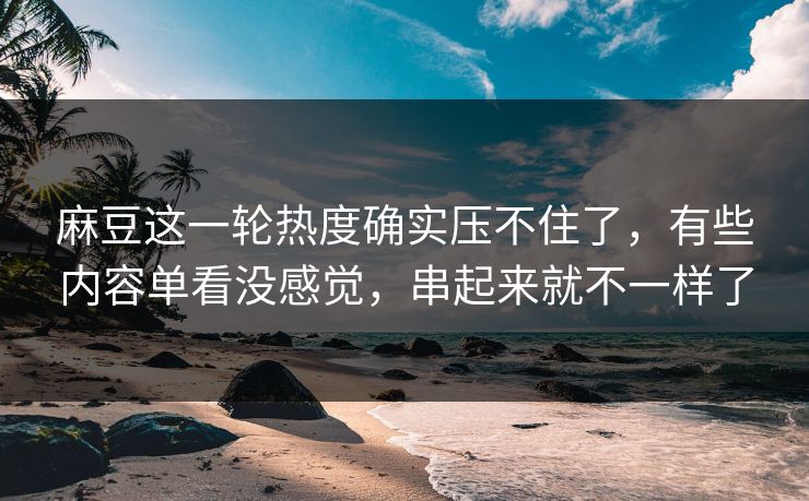 麻豆这一轮热度确实压不住了，有些内容单看没感觉，串起来就不一样了