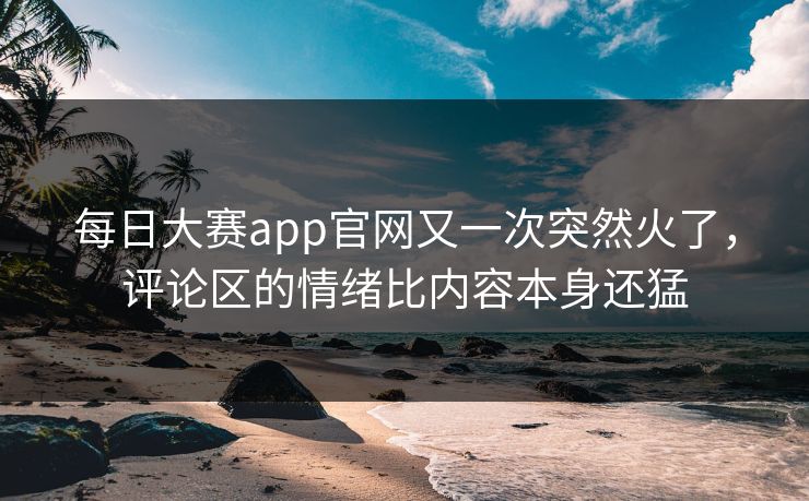 每日大赛app官网又一次突然火了，评论区的情绪比内容本身还猛