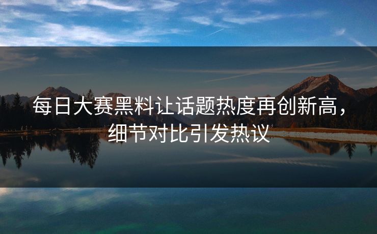 每日大赛黑料让话题热度再创新高，细节对比引发热议