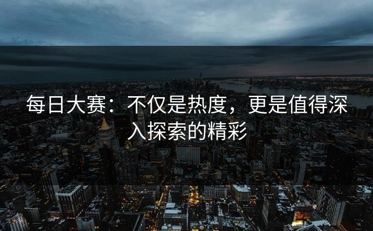 每日大赛：不仅是热度，更是值得深入探索的精彩