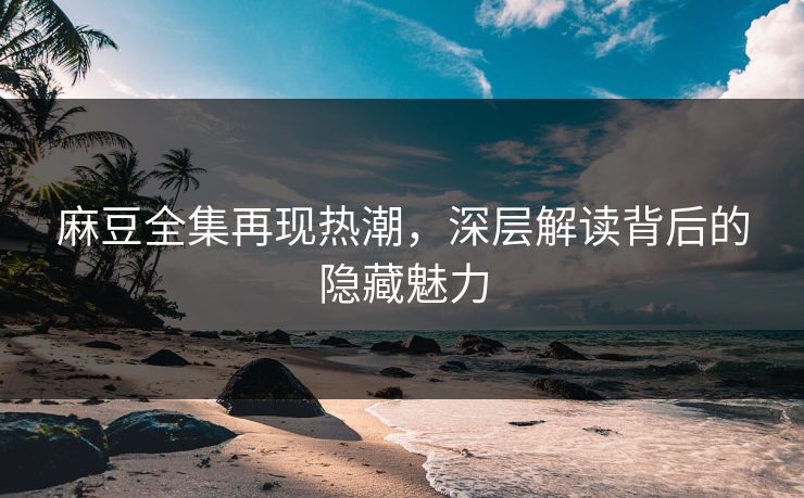 麻豆全集再现热潮，深层解读背后的隐藏魅力